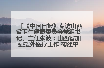 《中国日报》专访山西省卫生健康委员会党组书记、主任张波：山西省加强援外医疗工作 构建中非卫生健康共同体