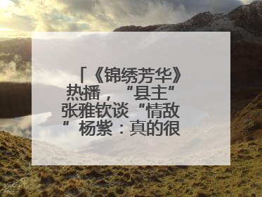《锦绣芳华》热播，“县主”张雅钦谈“情敌”杨紫：真的很卷丨谈艺录