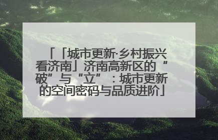 「城市更新·乡村振兴看济南」济南高新区的“破”与“立”：城市更新的空间密码与品质进阶