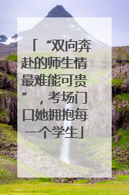 “双向奔赴的师生情最难能可贵”，考场门口她拥抱每一个学生