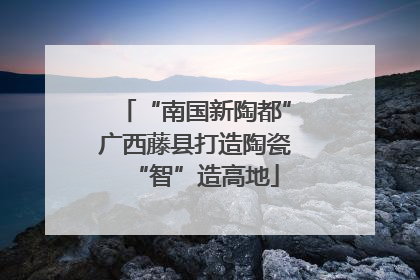 “南国新陶都”广西藤县打造陶瓷“智”造高地