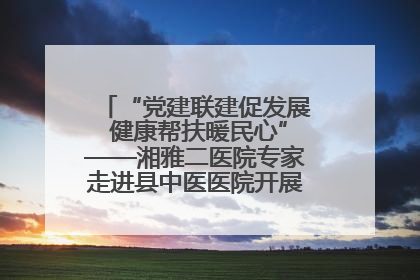 “党建联建促发展 健康帮扶暖民心”——湘雅二医院专家走进县中医医院开展健康帮扶活动