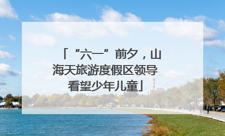 “六一”前夕，山海天旅游度假区领导看望少年儿童