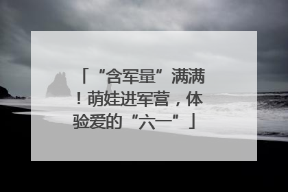 “含军量”满满！萌娃进军营，体验爱的“六一”