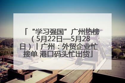 “学习强国”广州热榜（5月22日—5月28日）丨广州：外贸企业忙接单 港口码头忙出货
