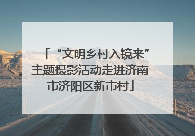 “文明乡村入镜来”主题摄影活动走进济南市济阳区新市村