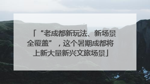 “老成都新玩法、新场景全覆盖”，这个暑期成都将上新大量新兴文旅场景