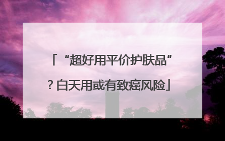 “超好用平价护肤品”？白天用或有致癌风险