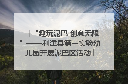 “趣玩泥巴 创意无限”——利津县第三实验幼儿园开展泥巴区活动