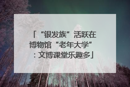 “银发族”活跃在博物馆“老年大学”：文博课堂乐趣多