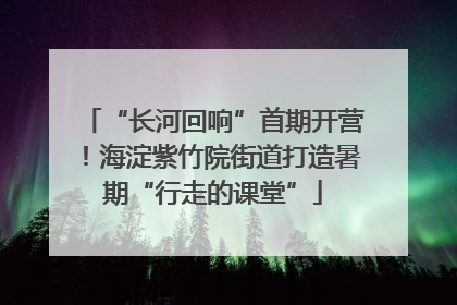 “长河回响”首期开营！海淀紫竹院街道打造暑期“行走的课堂”