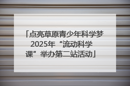 点亮草原青少年科学梦 2025年“流动科学课”举办第二站活动
