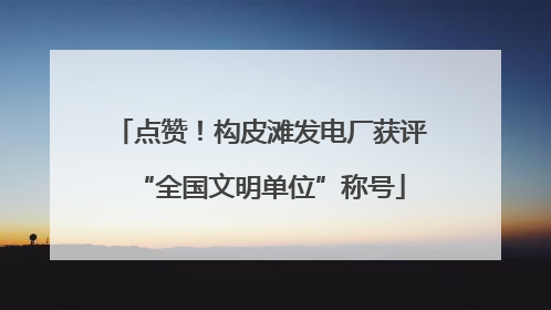 点赞！构皮滩发电厂获评“全国文明单位”称号