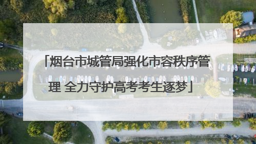烟台市城管局强化市容秩序管理 全力守护高考考生逐梦