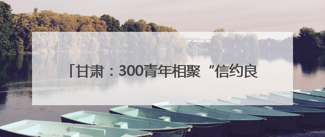 甘肃：300青年相聚“信约良缘，合筑幸福”共享甜蜜周末