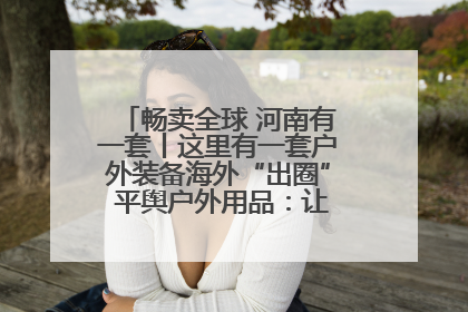 畅卖全球 河南有一套丨这里有一套户外装备海外“出圈” 平舆户外用品：让“休闲风”长红