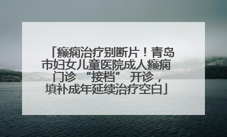 癫痫治疗别断片！青岛市妇女儿童医院成人癫痫门诊 “接档” 开诊，填补成年延续治疗空白