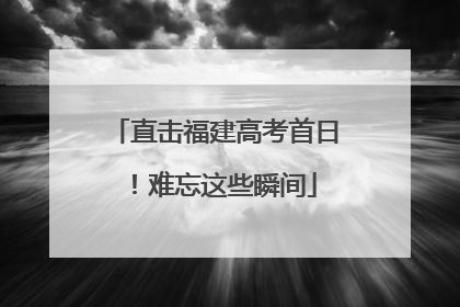 直击福建高考首日！难忘这些瞬间