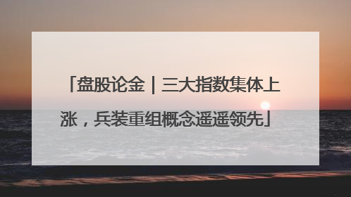 盘股论金｜三大指数集体上涨，兵装重组概念遥遥领先