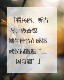 看民俗、听古琴、做香包……端午佳节在成都武侯祠邂逅“三国奇遇”