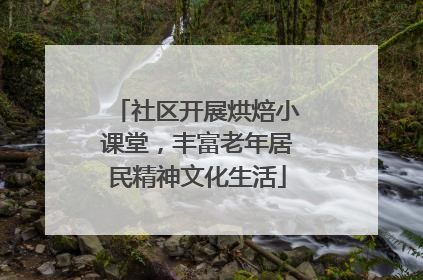 社区开展烘焙小课堂，丰富老年居民精神文化生活