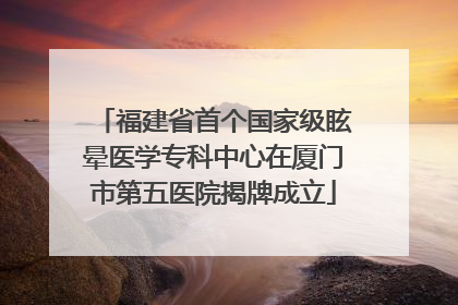 福建省首个国家级眩晕医学专科中心在厦门市第五医院揭牌成立