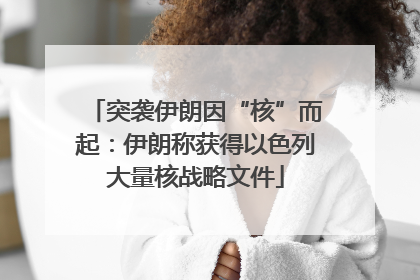 突袭伊朗因“核”而起：伊朗称获得以色列大量核战略文件