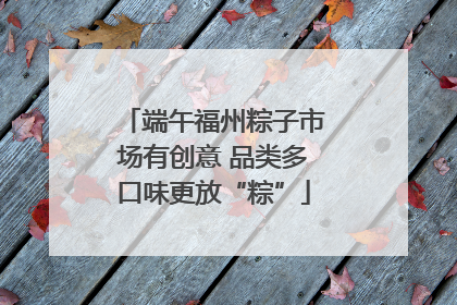 端午福州粽子市场有创意 品类多口味更放“粽”