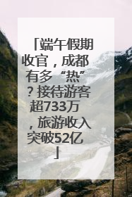 端午假期收官，成都有多“热”？接待游客超733万，旅游收入突破52亿