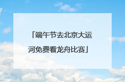 端午节去北京大运河免费看龙舟比赛