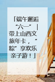 端午邂逅“六一”｜带上山西文旅年卡，“粽”享欢乐亲子游！