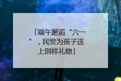端午邂逅“六一”，民警为孩子送上别样礼物