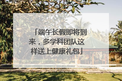 端午长假即将到来，多学科团队这样送上健康礼包