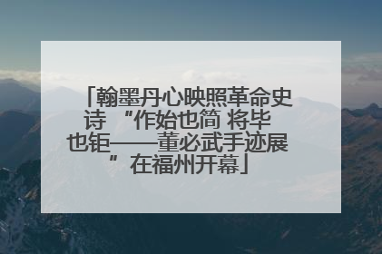 翰墨丹心映照革命史诗 “作始也简 将毕也钜——董必武手迹展”在福州开幕