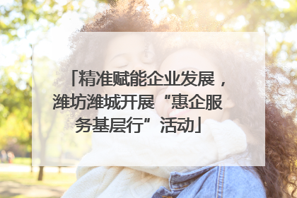 精准赋能企业发展，潍坊潍城开展“惠企服务基层行”活动