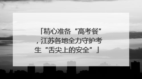 精心准备“高考餐”，江苏各地全力守护考生“舌尖上的安全”