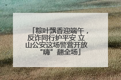 粽叶飘香迎端午，反诈同行护平安 立山公安这场警营开放“嗨”翻全场