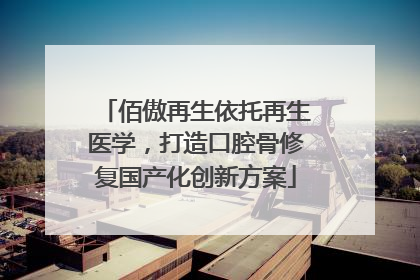 佰傲再生依托再生医学，打造口腔骨修复国产化创新方案