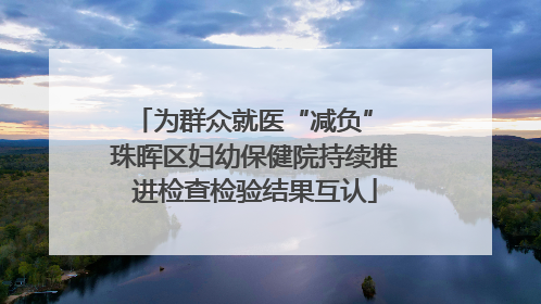 为群众就医“减负” 珠晖区妇幼保健院持续推进检查检验结果互认