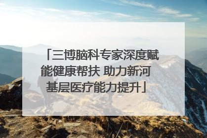 三博脑科专家深度赋能健康帮扶 助力新河基层医疗能力提升