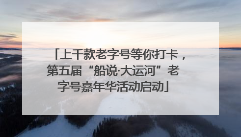 上千款老字号等你打卡，第五届“船说·大运河”老字号嘉年华活动启动
