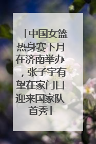 中国女篮热身赛下月在济南举办，张子宇有望在家门口迎来国家队首秀