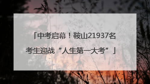 中考启幕！鞍山21937名考生迎战“人生第一大考”