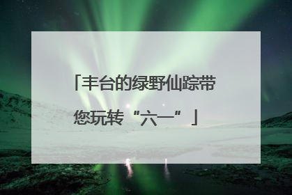 丰台的绿野仙踪带您玩转“六一”