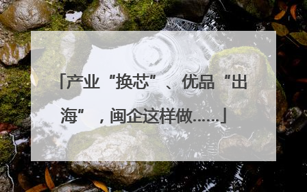 产业“换芯”、优品“出海”，闽企这样做……