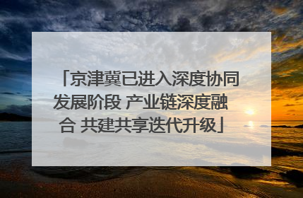 京津冀已进入深度协同发展阶段 产业链深度融合 共建共享迭代升级