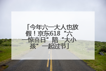 今年六一大人也放假！京东618“六一惊喜日”陪“大小孩”一起过节