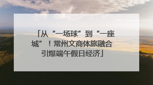 从“一场球”到“一座城”！常州文商体旅融合引爆端午假日经济