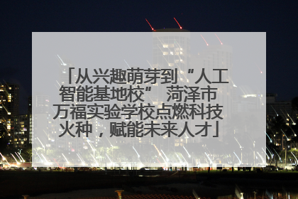 从兴趣萌芽到“人工智能基地校” 菏泽市万福实验学校点燃科技火种，赋能未来人才