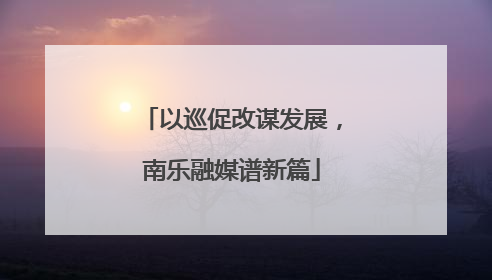 以巡促改谋发展，南乐融媒谱新篇